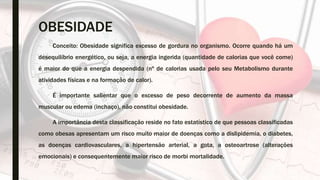OBESIDADE
Conceito: Obesidade significa excesso de gordura no organismo. Ocorre quando há um
desequilíbrio energético, ou seja, a energia ingerida (quantidade de calorias que você come)
é maior do que a energia despendida (nº de calorias usada pelo seu Metabolismo durante
atividades físicas e na formação de calor).
É importante salientar que o excesso de peso decorrente de aumento da massa
muscular ou edema (inchaço), não constitui obesidade.
A importância desta classificação reside no fato estatístico de que pessoas classificadas
como obesas apresentam um risco muito maior de doenças como a dislipidemia, o diabetes,
as doenças cardiovasculares, a hipertensão arterial, a gota, a osteoartrose (alterações
emocionais) e consequentemente maior risco de morbi mortalidade.
 
