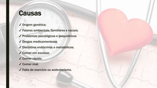 Causas
✔ Origem genética;
✔ Fatores ambientais, familiares e raciais;
✔ Problemas psicológicos e psiquiátricos
✔ Drogas medicamentosas
✔ Distúrbios endócrinos e metabólicos;
✔ Comer em excesso;
✔ Comer rápido;
✔ Comer mal;
✔ Falta de exercício ou sedentarismo.
 