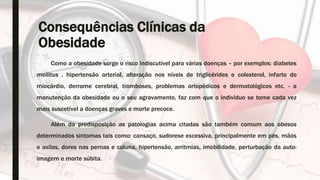 Consequências Clínicas da
Obesidade
Como a obesidade surge o risco indiscutível para várias doenças – por exemplos: diabetes
mellitus , hipertensão arterial, alteração nos níveis de triglicérides e colesterol, infarto do
miocárdio, derrame cerebral, tromboses, problemas ortopédicos e dermatológicos etc. - a
manutenção da obesidade ou o seu agravamento, faz com que o indivíduo se torne cada vez
mais suscetível a doenças graves e morte precoce.
Além da predisposição as patologias acima citadas são também comum aos obesos
determinados sintomas tais como: cansaço, sudorese excessiva, principalmente em pés, mãos
e axilas, dores nas pernas e coluna, hipertensão, arritmias, imobilidade, perturbação da auto-
imagem e morte súbita.
 