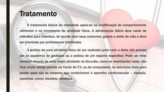 Tratamento
O tratamento básico da obesidade apoia-se na modificação do comportamento
alimentar e no incremento da atividade física. A alimentação diária deve variar de
indivíduo para indivíduo, de acordo com seus costumes, gostos e estilo de vida e deve
ser orientado por profissionais habilitados.
A prática de uma atividade física de ser realizada junto com a dieta não precisa
ser na academia de ginástica ou a prática de um esporte específico. Pode ser feito
também através de uma maior atividade no dia-a-dia, como se movimentar mais, não
ficar muito tempo parado na frente da T.V. ou do computador, os exercícios bons para
perder peso são os mesmos que condicionam o aparelho cardiovascular – natação,
caminhar, correr, bicicleta, aeróbica.
 
