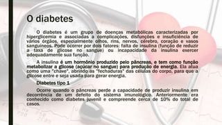 O diabetes
O diabetes é um grupo de doenças metabólicas caracterizadas por
hiperglicemia e associadas a complicações, disfunções e insuficiência de
vários órgãos, especialmente olhos, rins, nervos, cérebro, coração e vasos
sanguíneos. Pode ocorrer por dois fatores: falta de insulina (função de reduzir
a taxa de glicose no sangue) ou incapacidade da insulina exercer
adequadamente sua função.
A insulina é um hormônio produzido pelo pâncreas, e tem como função
metabolizar a glicose (açúcar no sangue) para produção de energia. Ela atua
como uma "chave", abrindo as "fechaduras" das células do corpo, para que a
glicose entre e seja usada para gerar energia.
Diabetes tipo 1
Ocorre quando o pâncreas perde a capacidade de produzir insulina em
decorrência de um defeito do sistema imunológico. Anteriormente era
conhecido como diabetes juvenil e compreende cerca de 10% do total de
casos.
 
