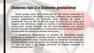 Diabetes tipo 2 e Diabetes gestacional
Ocorre quando existe uma combinação de dois fatores: diminuição da
secreção de insulina e um defeito na sua ação, conhecida como resistência à
insulina. Anteriormente era conhecido como diabetes do adulto, e
compreende cerca de 90% do total de casos. O termo tipo 2 é usado para
designar uma deficiência relativa de insulina. A administração de insulina
nesses casos, quando efetuada, não visa evitar cetoacidose, mas alcançar
controle do quadro hiperglicêmico. A cetoacidose é rara e, quando presente, é
acompanhada de infecção ou estresse muito grave.
A hiperglicemia diagnosticada na gravidez, de intensidade variada,
geralmente se resolvendo no período pós-parto, mas retornando anos depois
em grande parte dos casos. Causada devido os hormônios secretados pela
placenta inibirem a ação da insulina. Sua etiologia ainda não está esclarecida
é o que, em geral, é um estágio pré-clínico de diabetes, detectado no
rastreamento pré-natal.
 