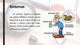 Sintomas
Os sintomas clássicos de diabetes
são: poliúria, polidipsia, polifagia e perda
involuntária de peso. Outros sintomas que
levantam a suspeita clínica são: fadiga,
fraqueza, letargia, prurido cutâneo e vulvar
e infecções de repetição.
 