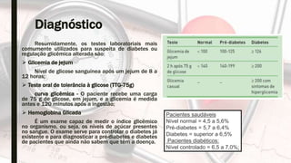 Diagnóstico
Resumidamente, os testes laboratoriais mais
comumente utilizados para suspeita de diabetes ou
regulação glicêmica alterada são:
⮚ Glicemia de jejum
Nível de glicose sanguínea após um jejum de 8 a
12 horas;
⮚ Teste oral de tolerância à glicose (TTG-75g)
curva glicêmica - O paciente recebe uma carga
de 75 g de glicose, em jejum, e a glicemia é medida
antes e 120 minutos após a ingestão;
⮚ Hemoglobina Glicada
É um exame capaz de medir o índice glicêmico
no organismo, ou seja, os níveis de açúcar presentes
no sangue. O exame serve para controlar o diabetes já
existente e para diagnosticar a pré-diabetes e diabetes
de pacientes que ainda não sabem que têm a doença.
Pacientes saudáveis
Nível normal = 4,5 a 5,6%
Pré-diabetes = 5,7 a 6,4%
Diabetes = superior a 6,5%
Pacientes diabéticos:
Nível controlado = 6,5 a 7,0%:
 