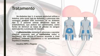 Tratamento
No diabetes tipo 1, é sempre preferível utilizar a
Insulina, pois neste tipo de diabetes, o pâncreas não
consegue produzir este hormônio. Já no diabetes
tipo 2, é possível utilizar diferentes tipos de
antidiabéticos, que podem ser combinados, como
forma de diminuir as taxas de glicose no sangue
estimulando a produção de insulina.
A glibenclamida estimula o pâncreas a secretar
insulina, enquanto que a metformina reduz a
resistência das células à insulina atuando a nível
periférico (músculo esquelético) e na sensibilidade
hepática à insulina.
Insulina NPH e Regular
 