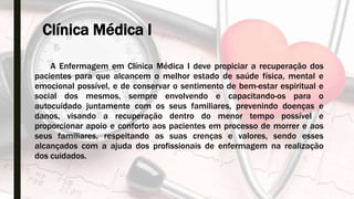 Clínica Médica I
A Enfermagem em Clínica Médica I deve propiciar a recuperação dos
pacientes para que alcancem o melhor estado de saúde física, mental e
emocional possível, e de conservar o sentimento de bem-estar espiritual e
social dos mesmos, sempre envolvendo e capacitando-os para o
autocuidado juntamente com os seus familiares, prevenindo doenças e
danos, visando a recuperação dentro do menor tempo possível e
proporcionar apoio e conforto aos pacientes em processo de morrer e aos
seus familiares, respeitando as suas crenças e valores, sendo esses
alcançados com a ajuda dos profissionais de enfermagem na realização
dos cuidados.
 