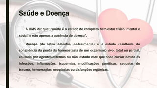 Saúde e Doença
A OMS diz que: “saúde é o estado de completo bem-estar físico, mental e
social, e não apenas a ausência de doença”.
Doença (do latim dolentia, padecimento) é o estado resultante da
consciência da perda da homeostasia de um organismo vivo, total ou parcial,
causada por agentes externos ou não, estado este que pode cursar devido às
infecções, inflamações, isquemias, modificações genéticas, sequelas de
trauma, hemorragias, neoplasias ou disfunções orgânicas.
 
