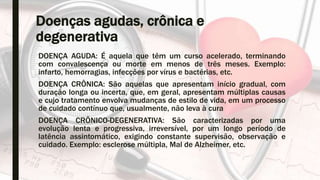 Doenças agudas, crônica e
degenerativa
DOENÇA AGUDA: É aquela que têm um curso acelerado, terminando
com convalescença ou morte em menos de três meses. Exemplo:
infarto, hemorragias, infecções por vírus e bactérias, etc.
DOENÇA CRÔNICA: São aquelas que apresentam início gradual, com
duração longa ou incerta, que, em geral, apresentam múltiplas causas
e cujo tratamento envolva mudanças de estilo de vida, em um processo
de cuidado contínuo que, usualmente, não leva à cura
DOENÇA CRÔNICO-DEGENERATIVA: São caracterizadas por uma
evolução lenta e progressiva, irreversível, por um longo período de
latência assintomático, exigindo constante supervisão, observação e
cuidado. Exemplo: esclerose múltipla, Mal de Alzheimer, etc.
 