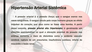 Hipertensão Arterial Sistêmica
A pressão arterial é a pressão (força) que o sangue exerce nos
vasos sanguíneos. O sangue circula pelo corpo humano graças ao efeito
impulsor do coração, que atua como se fosse uma bomba. A partir
desse conceito, pressão arterial alta (hipertensão) é geralmente um
distúrbio assintomático no qual a elevação anormal da pressão nas
artérias aumenta o risco de distúrbios como o acidente vascular
cerebral, ruptura de um aneurisma, insuficiência cardíaca, infarto do
miocárdio e lesão renal.
 