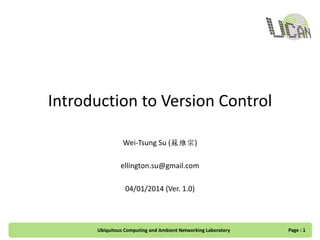 Introduction to Version Control
Wei-Tsung Su (蘇維宗)
ellington.su@gmail.com
04/01/2014 (Ver. 1.0)
Ubiquitous Computing and Ambient Networking Laboratory Page : 1
 