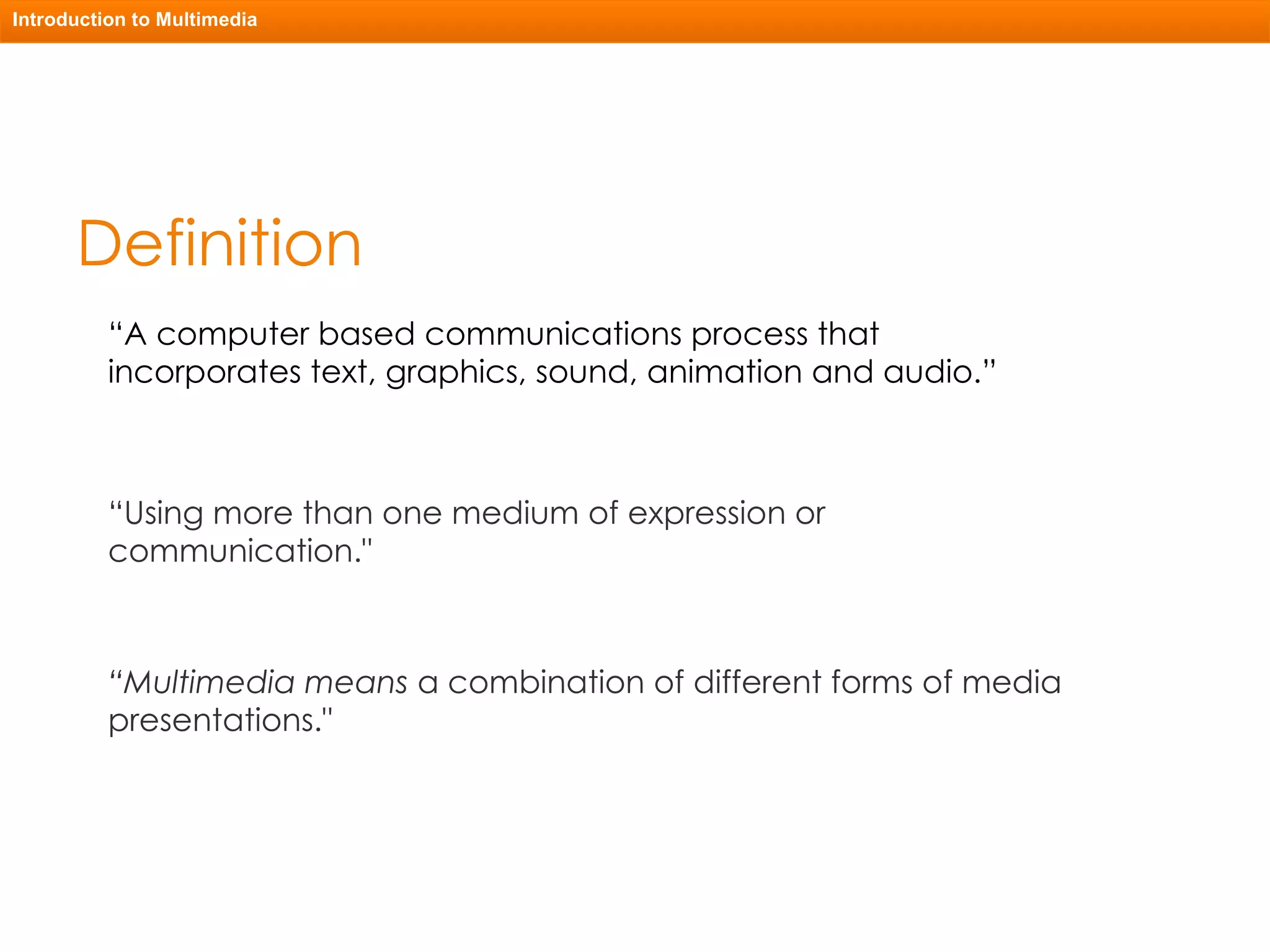 Definition “ A computer based communications process that incorporates text, graphics, sound, animation and audio.” “ Using more than one medium of expression or communication." “ Multimedia means  a combination of different forms of media presentations." Introduction to Multimedia 