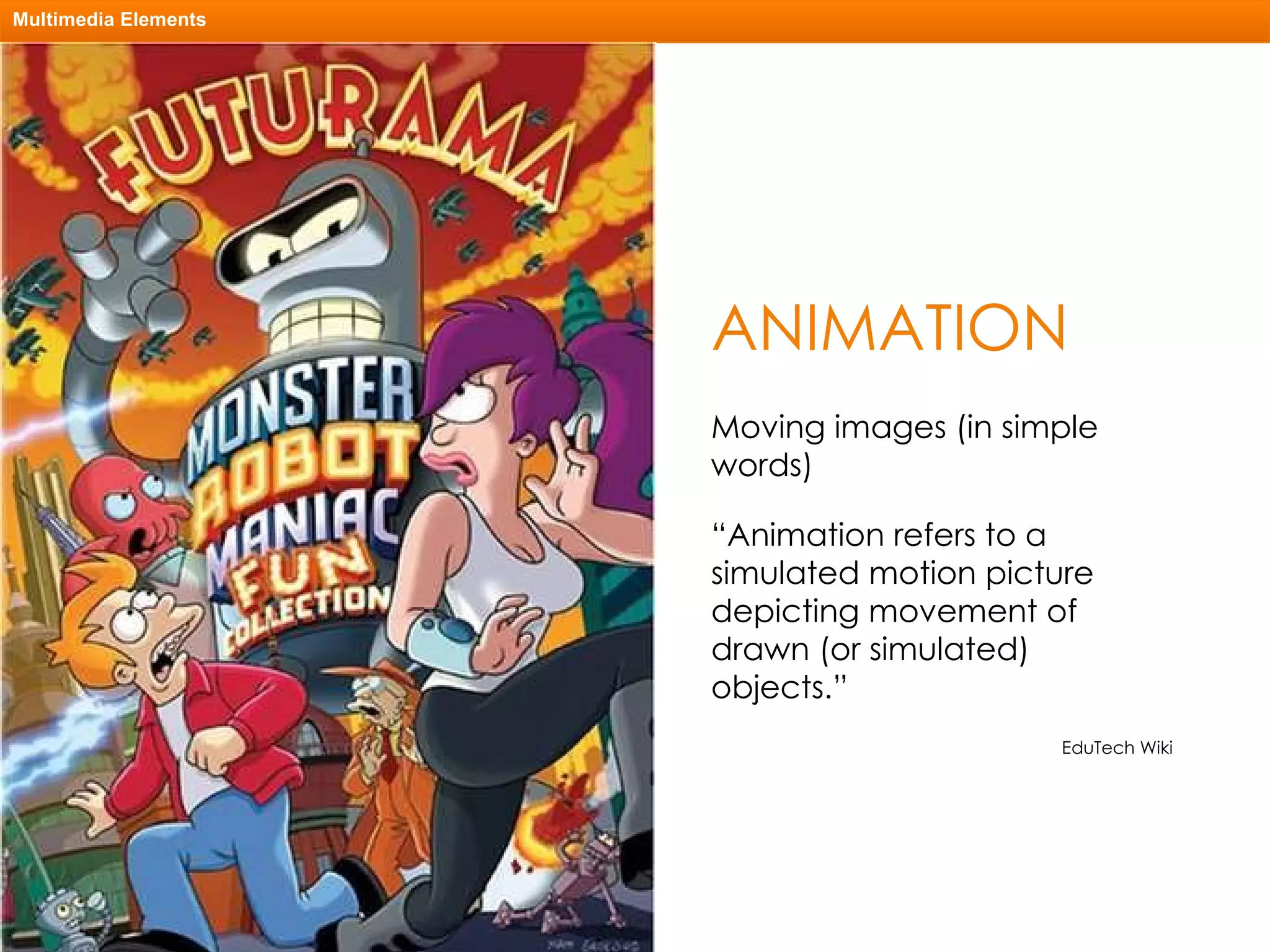 ANIMATION Multimedia Elements Moving images (in simple words) “ Animation refers to a simulated motion picture depicting movement of drawn (or simulated) objects.” EduTech Wiki 