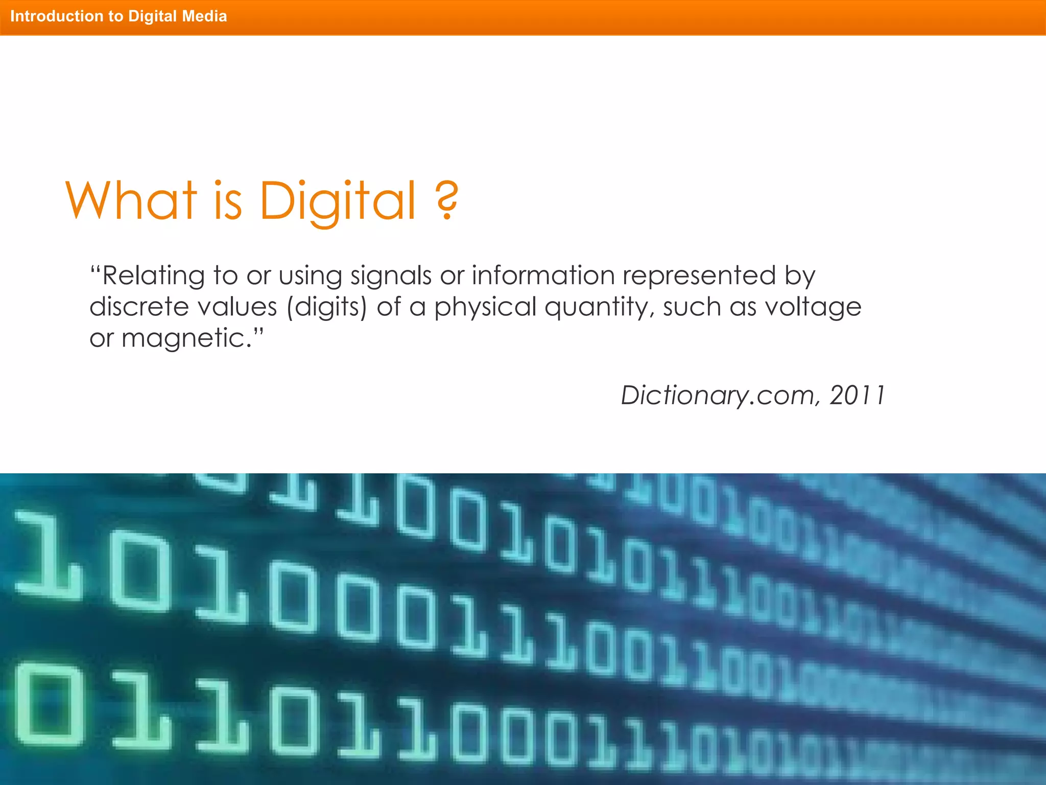 What is Digital ? “ Relating to or using signals or information represented by discrete values (digits) of a physical quantity, such as voltage or magnetic.” Dictionary.com, 2011 Introduction to Digital Media 