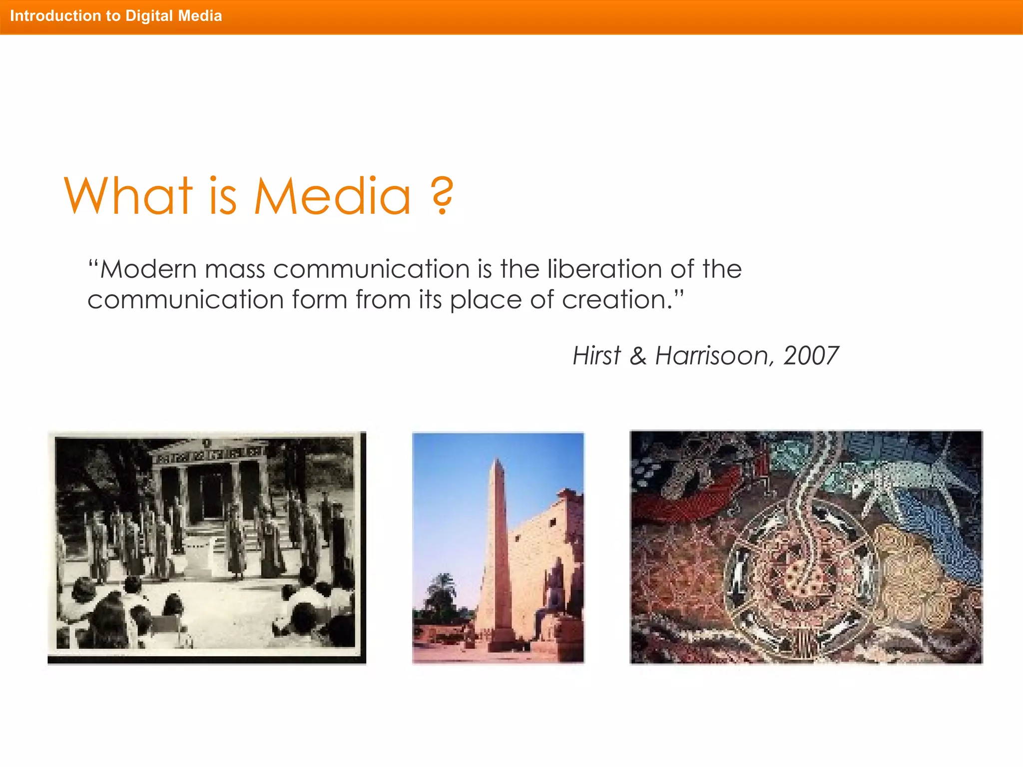 What is Media ? “ Modern mass communication is the liberation of the communication form from its place of creation.”  Hirst & Harrisoon, 2007 Introduction to Digital Media 