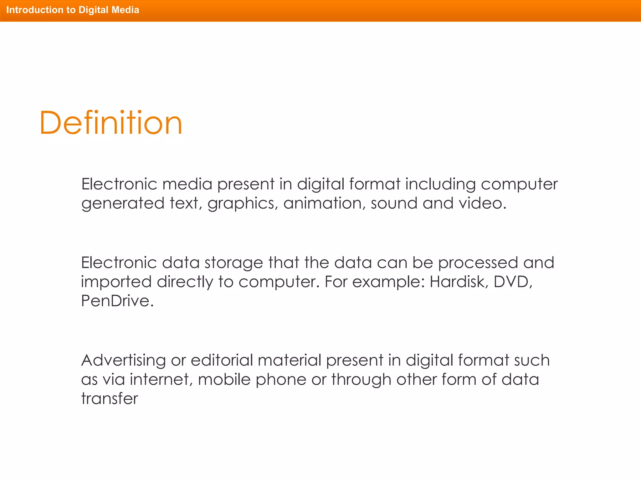 Definition Electronic media present in digital format including computer generated text, graphics, animation, sound and video. Electronic data storage that the data can be processed and imported directly to computer. For example: Hardisk, DVD, PenDrive. Introduction to Digital Media Advertising or editorial material present in digital format such as via internet, mobile phone or through other form of data transfer 