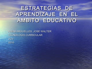 ESTRATEGIAS DEESTRATEGIAS DE
APRENDIZAJE EN ELAPRENDIZAJE EN EL
AMBITO EDUCATIVOAMBITO EDUCATIVO
RIVAS ARGUELLES, JOSE WALTERRIVAS ARGUELLES, JOSE WALTER
TECNOLOGIA CURRICULARTECNOLOGIA CURRICULAR
UCVUCV
20102010
 
