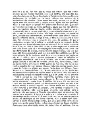 piedade e da fé. Por isso que eu disse aos irmãos que nós iremos
procurar passar nessas reuniões, esse eixo central, oito aspectos que
são o Fundamento da Nossa Confissão, o fundamento da nossa fé, ou o
fundamento da verdade, ou na outra palavra que aparece aí, o
fundamento da piedade. Todas essas verdades, vamos por no plural
agora, elas tem relação com o próprio Cristo. Agora nós não podemos
deixar a coisa assim tão global. Nós precisamos dissecar isso. Quais são
as verdades essenciais da nossa confissão, aquilo que nós não abrimos
mão em hipótese alguma. Aquilo, irmão, baseado no qual se outras
pessoas não tem a mesma confissão - preste atenção nisso aqui - elas
não podem ser chamadas irmãos. Não seja universalista, em nome do
amor, porque isso é ecumenismo, e ecumenismo é você colocar todos os
gatos no mesmo balaio. A briga é feia. A Bíblia não nos ensina a fazer
isso. Nós devemos viver a unidade em torno da verdade. O que o
catolicismo romano faz é colocar a unidade acima da verdade. Então
vamos ser um. Jesus não orou para sermos um? Todos sejam um como
o Pai é um, no Filho, o filho é um no Pai, e todos sejam um e nesse um
vale tudo. Então você vê aí as celebrações ecumênicas, não é? Você tem
hoje formaturas de escolas, de oitava série, segundo grau, seja lá o que
for, e até de universidades, você tem lá o sacerdote católico, você tem o
representante lá do budismo, você tem o representante do judaísmo,
não é? O rabino, tem o pastor protestante, todas as religiões na
celebração ecumênica. Isso não é unidade. Isso é uma perversão. A
igreja é coluna e baluarte da verdade. Irmão, nós, por natureza, somos
a própria mentira em pessoa. Então quando eu falo isso, não é para que
você se orgulhe de você, porque nós, por natureza, somos trevas. É por
causa de Cristo, em Cristo, vós agora, Paulo disse aos Efésios, fomos
feitos luz no Senhor(Efésios 5:8). Andai como filhos da luz. Então nós
enchemos o nosso peito de orgulho santo e por outro lado dobramos o
nosso joelho porque nós reconhecemos que é em Cristo - não é em mim
- “não é porque eu sou mais espertinho, demorou muito para eu
compreender essa verdade mas eu cheguei lá. Tive um ensino de berço
muito adequado” - nada disso. É GRAÇA. Só graça. Ele nos pôs em
Cristo, nós que éramos trevas. Então nós temos o joelho dobrado, e ao
mesmo tempo a cabeça erguida. Nós fomos feitos luz no Senhor, e
somos colunas e baluartes da verdade. Uma verdade inegociável, uma
verdade completa. Não sobrou para ninguém, não sobrou para o
budismo, não sobrou para a filosofia, não sobrou para os islâmicos, não
sobrou para ninguém. A igreja é a coluna e o baluarte da verdade. E
nesse corpo estão incluídos você e eu. Então isso enche o nosso peito de
prazer de satisfação de um santo orgulho. Não é assim com você?
Comigo é assim. Que privilégio irmão, que graça podermos abrir a nossa
boca como porta-vozes. Então, todos nós participamos desse privilégio.
Queria que você visse então essas três palavrinhas aí. Verdade, final do
 