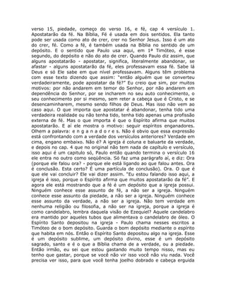 verso 15, piedade, começo do verso 16, e fé, cap 4 versículo 1.
Apostatarão da fé. Na Bíblia, Fé é usada em dois sentidos. Ela tanto
pode ser usada como ato de crer, crer no Senhor Jesus. Isso é um ato
do crer, fé. Como a fé, é também usada na Bíblia no sentido de um
depósito. E o sentido que Paulo usa aqui, em 1ª Timóteo, é esse
segundo, do depósito e não do ato de crer. Quando Paulo diz assim, que
alguns apostatarão - apostatar, significa, literalmente abandonar, se
afastar - alguns apostatarão da fé, eles professavam essa fé. Sabe lá
Deus e só Ele sabe em que nível professavam. Alguns têm problema
com esse texto dizendo que assim: “então alguém que se converteu
verdadeiramente, pode apostatar da fé?” Eu creio que sim, por muitos
motivos: por não andarem em temor do Senhor, por não andarem em
dependência do Senhor, por se incharem no seu auto conhecimento, o
seu conhecimento por si mesmo, sem reter a cabeça que é Cristo, e se
desencaminharem, mesmo sendo filhos de Deus. Mas isso não vem ao
caso aqui. O que importa que apostatar é abandonar, tenha tido uma
verdadeira realidade ou não tenha tido, tenha tido apenas uma profissão
externa de fé. Mas o que importa é que o Espírito afirma que muitos
apostatarão. E aí ele mostra o motivo: seguir espíritos enganadores.
Olhem a palavra: e n g a n a d o r e s. Não é obvio que essa expressão
está confrontando com a verdade dos versículos anteriores? Verdade em
cima, engano embaixo. Não é? A igreja é coluna e baluarte da verdade,
e depois no cap. 4 que no original não tem nada de capítulo e versículo,
isso aqui é um capitulo só, Paulo então quando termina o versículo 16
ele entra no outro como seqüência. Só faz uma parágrafo aí, e diz: Ora
(porque ele falou ora? - porque ele está ligando ao que falou antes. Ora
é conclusão. Esta certo? É uma partícula de conclusão). Ora. O que é
que ele vai concluir? Ele vai dizer assim. “Eu estou falando isso aqui, a
igreja é isso, porque o Espírito afirma que muitos apostatarão da fé”. E
agora ele está mostrando que a fé é um depósito que a igreja possui.
Ninguém conhece esse assunto de fé, a não ser a igreja. Ninguém
conhece esse assunto da piedade, a não ser a igreja. Ninguém conhece
esse assunto da verdade, a não ser a igreja. Não tem verdade em
nenhuma religião ou filosofia, a não ser na igreja, porque a igreja é
como candelabro, lembra daquela visão de Ezequiel? Aquele candelabro
era mantido por aqueles tubos que alimentava o candelabro de óleo. O
Espírito Santo depositou na igreja - Paulo chama nesses escritos a
Timóteo de o bom depósito. Guarda o bom depósito mediante o espírito
que habita em nós. Então o Espírito Santo depositou algo na igreja. Esse
é um depósito sublime, um depósito divino, esse é um depósito
sagrado, santo e é o que a Bíblia chama de a verdade, ou a piedade.
Então irmão, eu sei que estou gastando muito tempo nisso, mas eu
tenho que gastar, porque se você não vir isso você não viu nada. Você
precisa ver isso, para que você tenha joelho dobrado e cabeça erguida
 