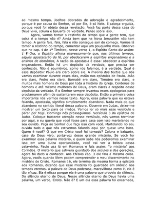 ao mesmo tempo. Joelhos dobrados de adoração e agradecimento,
porque é por causa do Senhor, só por Ele, é só Nele. E cabeça erguida,
porque você foi objeto dessa revelação. Você faz parte dessa casa do
Deus vivo, coluna e baluarte da verdade. Pense sobre isso.
Agora, vamos tomar o restinho do tempo que a gente tem, que
coisa é o tempo não é? Ainda bem que na Nova Jerusalém não tem
tempo. A gente fala, fala, fala e não consegue sair do começo. Vamos lá
tomar o restinho do tempo, comentar aqui um pouquinho mais. Observe
que no cap. 4 de 1ª Timóteo, nesse verso 1, o Espírito Santo diz assim:
1 ¶ Ora, o Espírito afirma expressamente que, nos últimos tempos,
alguns apostatarão da fé, por obedecerem a espíritos enganadores e a
ensinos de demônios, A razão da apostasia é essa: obedecer a espíritos
enganadores. Então há um depósito da verdade, que precisa ser
conhecido. Não é ecumênico, como nós falamos, é a verdade. Qual é
esse depósito? Paulo era claro sobre ele. A maioria dos textos que nós
vamos examinar durante esses dias, estão nas epístolas de Paulo. João
era claro, Pedro era claro. Barnabé era claro, Timóteo era claro, e
muitos mais homens de Deus por toda a história da igreja. Centenas de
homens e até mesmo mulheres de Deus, eram claras a respeito desse
depósito da verdade. E o Senhor sempre levantou esses apologetas para
proclamarem além de sustentarem esse depósito. Então a primeira coisa
importante nós vermos nesse texto. Agora, essa palavra que eu estava
falando, apostasia, significa simplesmente abandono. Nada mais do que
abandono no sentido literal dessa palavra. Observe em Judas, deixe-me
mostrar um texto para os irmãos. Vamos ler só mais esse versículo e
parar por hoje. Domingo nós prosseguimos. Versículo 3 da epístola de
Judas. Coloque bastante atenção nesse versículo, nós vamos terminar
por aqui, e eu queria que você fosse para casa com isso martelando no
seu ouvido. Peça ao Senhor que faça isso com você. Martelando no seu
ouvido tudo o que nós estivemos falando aqui por quase uma hora.
Quem é você? O que em Cristo você foi tornado? Coluna e baluarte,
casa do Deus vivo, porta-voz desse grande mistério. Se você for
examinar essa palavra mistério, e quem sabe nós poderemos examinar
isso em uma outra oportunidade, você vai ver a beleza dessa
palavrinha. Paulo usa lá em Romanos e fala assim: “o mistério” aos
Coríntios. O mistério que estivera guardado dos séculos e das gerações,
agora foi dado a conhecer. Aos Efésios cap. 3 ele fala a mesma coisa.
Agora, vocês quando lêem podem compreender o meu discernimento no
mistério de Cristo. Romanos 16, ele termina da mesma forma a epístola
aos Romanos, dizendo que esse mistério foi guardado em silêncio nos
tempos eternos. A palavra de Deus poderosa, maravilhosa como é, ela é
tão eficaz. Ela é eficaz porque ela é uma palavra que proveio do silêncio.
Do silêncio eterno de Deus. Nesse silêncio eterno de Deus havia uma
palavra, um verbo, Cristo. Não é? E um dia essa palavra foi encarnada,
 