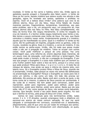 revelada. O Verbo se fez carne e habitou entre nós. Então agora os
apóstolos quando pregam o Evangelho eles falam assim: o Verbo de
Deus se fez carne. Aquele mistério que estava oculto nos séculos e das
gerações, agora foi revelado aos santos, apóstolos e profetas no
espírito. Você vê a beleza disso irmão? Uma palavra que veio lá do
silêncio eterno, Deus um dia falou. Deus tinha falado de muitas
maneiras parciais, fragmentárias, temporárias, transitórias, aos pais
pelos profetas, aqui e ali, um pouquinho aqui, um pouquinho ali, mas
nesses últimos dias nos falou no Filho. Nos falou completamente, nós
falou de forma final. Ele rasgou literalmente. O verbo foi rasgado na
cruz do Calvário. E o Senhor então rasgou totalmente esse Verbo a nós.
Nós temos a pouco conhecido esse Verbo de Deus. Por isso, que Paulo
centraliza o mistério nesse verbo. Evidentemente grande é o mistério;
aquele que foi manifestado na carne. Qual é o mistério? O Verbo se fez
carne. Ele foi justificado em Espírito, pregado entre os gentios, crido no
mundo, recebido na glória. Esse é o mistério, o cerne do mistério. E nós
então somos os porta-vozes. Irmão, não há nada que possa mudar
vidas a não ser a pregação do mistério. Tolice se ocupar com outras
coisas. Você pode melhorar a psique de uma pessoa. Faz uma
lanternagem aqui, uma reforma ali, ensine algumas boas maneiras, dá
um pouco mais de educação, você pode reformar a lanternagem. Mas
nada pode mudar o homem, a não ser a pregação do Evangelho. É por
isso que pregar o Evangelho é a coisa mais sublime que um homem ou
uma mulher podem fazer sobre a face da terra, porque é a única coisa
que pode produzir filhos para Deus, r e g e n e r a d o s. O resto faz só
retoque de lataria, mas ainda vai para o inferno do mesmo jeito, com
lataria nova. Só o Evangelho produz filhos e filhas de Deus, quando ele
é proclamado. Irmãos, sabe porque as vezes nós somos tão defeituosos
na proclamação do Evangelho? Porque o Evangelho as vezes para nós é
como um ratinho, e não como um leão. Um leão não precisa ser
defendido. Ele precisa ser solto. Basta você abrir a porta da jaula, e ele
toma conta de si mesmo. A palavra de Deus precisa ser proclamada. E
ela cuida de si mesmo. Ela tem poder para convencer, poder para
repreender, poder para regenerar, poder para edificar, poder para
transformar, poder para libertar, poder para salvar. Basta que ela seja
solta, não é? E nós, como igrejas de Deus, nós somos como baluartes,
colunas. Que benção. Encha o seu peito desse santo orgulho. Foi isso
que o Senhor te tornou, pela graça de Deus em Cristo. Amém.
Vamos ler esse versículo para nós terminarmos então. Judas
versos 3 e 4. 3 ¶ Amados, quando empregava toda a diligência em
escrever-vos acerca da nossa comum salvação, foi que me senti
obrigado a corresponder-me convosco, exortando-vos a batalhardes,
diligentemente, pela fé que uma vez por todas foi entregue aos santos.
4 Pois certos indivíduos se introduziram com dissimulação, os quais,
 