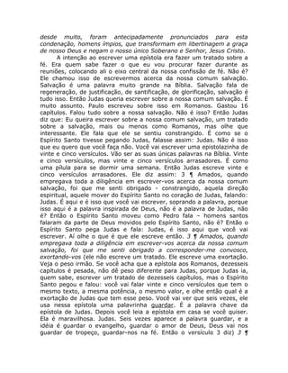 desde muito, foram antecipadamente pronunciados para esta
condenação, homens ímpios, que transformam em libertinagem a graça
de nosso Deus e negam o nosso único Soberano e Senhor, Jesus Cristo.
A intenção ao escrever uma epístola era fazer um tratado sobre a
fé. Era quem sabe fazer o que eu vou procurar fazer durante as
reuniões, colocando ali o eixo central da nossa confissão de fé. Não é?
Ele chamou isso de escrevermos acerca da nossa comum salvação.
Salvação é uma palavra muito grande na Bíblia. Salvação fala de
regeneração, de justificação, de santificação, de glorificação, salvação é
tudo isso. Então Judas queria escrever sobre a nossa comum salvação. É
muito assunto. Paulo escreveu sobre isso em Romanos. Gastou 16
capítulos. Falou tudo sobre a nossa salvação. Não é isso? Então Judas
diz que: Eu queira escrever sobre a nossa comum salvação, um tratado
sobre a salvação, mais ou menos como Romanos, mas olhe que
interessante. Ele fala que ele se sentiu constrangido. É como se o
Espírito Santo tivesse pegando Judas, falasse assim: Judas. Não é isso
que eu quero que você faça não. Você vai escrever uma epistolazinha de
vinte e cinco versículos. Vão ser as suas únicas palavras na Bíblia. Vinte
e cinco versículos, mas vinte e cinco versículos arrasadores. É como
uma pílula para se dormir uma semana. Então Judas escreve vinte e
cinco versículos arrasadores. Ele diz assim: 3 ¶ Amados, quando
empregava toda a diligência em escrever-vos acerca da nossa comum
salvação, foi que me senti obrigado - constrangido, aquela direção
espiritual, aquele mover do Espírito Santo no coração de Judas, falando:
Judas. É aqui e é isso que você vai escrever, soprando a palavra, porque
isso aqui é a palavra inspirada de Deus, não é a palavra de Judas, não
é? Então o Espírito Santo moveu como Pedro fala – homens santos
falaram da parte de Deus movidos pelo Espírito Santo, não é? Então o
Espírito Santo pega Judas e fala: Judas, é isso aqui que você vai
escrever. Aí olhe o que é que ele escreve então. 3 ¶ Amados, quando
empregava toda a diligência em escrever-vos acerca da nossa comum
salvação, foi que me senti obrigado a corresponder-me convosco,
exortando-vos (ele não escreve um tratado. Ele escreve uma exortação.
Veja o peso irmão. Se você acha que a epístola aos Romanos, dezesseis
capítulos é pesada, não dê peso diferente para Judas, porque Judas ia,
quem sabe, escrever um tratado de dezesseis capítulos, mas o Espírito
Santo pegou e falou: você vai falar vinte e cinco versículos que tem o
mesmo texto, a mesma potência, o mesmo valor, e olhe então qual é a
exortação de Judas que tem esse peso. Você vai ver que seis vezes, ele
usa nessa epístola uma palavrinha guardar. É a palavra chave da
epístola de Judas. Depois você leia a epístola em casa se você quiser.
Ela é maravilhosa. Judas. Seis vezes aparece a palavra guardar, e a
idéia é guardar o evangelho, guardar o amor de Deus, Deus vai nos
guardar de tropeço, guardar-nos na fé. Então o versículo 3 diz) 3 ¶
 