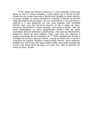 Ó Pai, ajude-nos Senhor a darmos a Ti uma resposta muito mais
plena do que os nossos corações, a tudo aquilo que o Senhor já tem
tocado em nós, essas notas que o Senhor tem tangido no nosso espírito,
no nosso coração, na nossa consciência. Ó Senhor. O Senhor já nos tem
dado plenamente da sua graça e da tua misericórdia, e nós queremos e
pedimos a Ti que despertes em nós, essa resposta mais completa
Senhor, para que não tornemos leviana ou vã, a graça de Deus.
Possamos desenvolver a nossa salvação, com temor e tremor. Não nos
deixe encastelados no nosso egocentrismo Senhor. Não nos deixe
escondidos atrás de disfarces e justificativas, mas pela tua misericórdia,
despe-nos diante de teus próprios olhos, para que nós vejamos o
quanto carecemos de ser revestidos de Ti. Muito obrigado por termos o
privilégio de sermos a casa do Senhor, a igreja do Deus vivo, a coluna e
o baluarte da verdade. Desafia o nosso coração Senhor, nós te pedimos.
Desafia-nos. Encha-nos com esse orgulho santo, esse santo privilégio de
termos sido feitos filhos de Deus, um povo Teu. Nós te pedimos em
nome de Jesus. Amém.
 