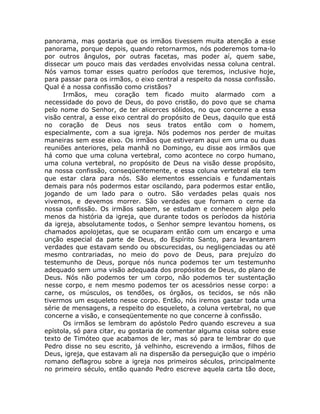 panorama, mas gostaria que os irmãos tivessem muita atenção a esse
panorama, porque depois, quando retornarmos, nós poderemos toma-lo
por outros ângulos, por outras facetas, mas poder aí, quem sabe,
dissecar um pouco mais das verdades envolvidas nessa coluna central.
Nós vamos tomar esses quatro períodos que teremos, inclusive hoje,
para passar para os irmãos, o eixo central a respeito da nossa confissão.
Qual é a nossa confissão como cristãos?
Irmãos, meu coração tem ficado muito alarmado com a
necessidade do povo de Deus, do povo cristão, do povo que se chama
pelo nome do Senhor, de ter alicerces sólidos, no que concerne a essa
visão central, a esse eixo central do propósito de Deus, daquilo que está
no coração de Deus nos seus tratos então com o homem,
especialmente, com a sua igreja. Nós podemos nos perder de muitas
maneiras sem esse eixo. Os irmãos que estiveram aqui em uma ou duas
reuniões anteriores, pela manhã no Domingo, eu disse aos irmãos que
há como que uma coluna vertebral, como acontece no corpo humano,
uma coluna vertebral, no propósito de Deus na visão desse propósito,
na nossa confissão, conseqüentemente, e essa coluna vertebral ela tem
que estar clara para nós. São elementos essenciais e fundamentais
demais para nós podermos estar oscilando, para podermos estar então,
jogando de um lado para o outro. São verdades pelas quais nos
vivemos, e devemos morrer. São verdades que formam o cerne da
nossa confissão. Os irmãos sabem, se estudam e conhecem algo pelo
menos da história da igreja, que durante todos os períodos da história
da igreja, absolutamente todos, o Senhor sempre levantou homens, os
chamados apolojetas, que se ocuparam então com um encargo e uma
unção especial da parte de Deus, do Espírito Santo, para levantarem
verdades que estavam sendo ou obscurecidas, ou negligenciadas ou até
mesmo contrariadas, no meio do povo de Deus, para prejuízo do
testemunho de Deus, porque nós nunca podemos ter um testemunho
adequado sem uma visão adequada dos propósitos de Deus, do plano de
Deus. Nós não podemos ter um corpo, não podemos ter sustentação
nesse corpo, e nem mesmo podemos ter os acessórios nesse corpo: a
carne, os músculos, os tendões, os órgãos, os tecidos, se nós não
tivermos um esqueleto nesse corpo. Então, nós iremos gastar toda uma
série de mensagens, a respeito do esqueleto, a coluna vertebral, no que
concerne a visão, e conseqüentemente no que concerne à confissão.
Os irmãos se lembram do apóstolo Pedro quando escreveu a sua
epístola, só para citar, eu gostaria de comentar alguma coisa sobre esse
texto de Timóteo que acabamos de ler, mas só para te lembrar do que
Pedro disse no seu escrito, já velhinho, escrevendo a irmãos, filhos de
Deus, igreja, que estavam ali na dispersão da perseguição que o império
romano deflagrou sobre a igreja nos primeiros séculos, principalmente
no primeiro século, então quando Pedro escreve aquela carta tão doce,
 