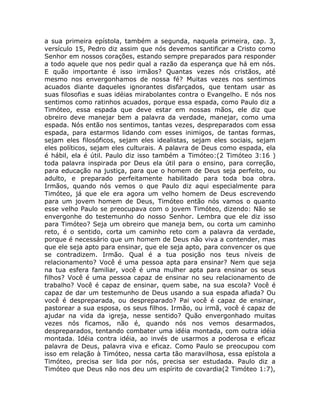a sua primeira epístola, também a segunda, naquela primeira, cap. 3,
versículo 15, Pedro diz assim que nós devemos santificar a Cristo como
Senhor em nossos corações, estando sempre preparados para responder
a todo aquele que nos pedir qual a razão da esperança que há em nós.
E quão importante é isso irmãos? Quantas vezes nós cristãos, até
mesmo nos envergonhamos de nossa fé? Muitas vezes nos sentimos
acuados diante daqueles ignorantes disfarçados, que tentam usar as
suas filosofias e suas idéias mirabolantes contra o Evangelho. E nós nos
sentimos como ratinhos acuados, porque essa espada, como Paulo diz a
Timóteo, essa espada que deve estar em nossas mãos, ele diz que
obreiro deve manejar bem a palavra da verdade, manejar, como uma
espada. Nós então nos sentimos, tantas vezes, despreparados com essa
espada, para estarmos lidando com esses inimigos, de tantas formas,
sejam eles filosóficos, sejam eles idealistas, sejam eles sociais, sejam
eles políticos, sejam eles culturais. A palavra de Deus como espada, ela
é hábil, ela é útil. Paulo diz isso também a Timóteo:(2 Timóteo 3:16 )
toda palavra inspirada por Deus ela útil para o ensino, para correção,
para educação na justiça, para que o homem de Deus seja perfeito, ou
adulto, e preparado perfeitamente habilitado para toda boa obra.
Irmãos, quando nós vemos o que Paulo diz aqui especialmente para
Timóteo, já que ele era agora um velho homem de Deus escrevendo
para um jovem homem de Deus, Timóteo então nós vamos o quanto
esse velho Paulo se preocupava com o jovem Timóteo, dizendo: Não se
envergonhe do testemunho do nosso Senhor. Lembra que ele diz isso
para Timóteo? Seja um obreiro que maneja bem, ou corta um caminho
reto, é o sentido, corta um caminho reto com a palavra da verdade,
porque é necessário que um homem de Deus não viva a contender, mas
que ele seja apto para ensinar, que ele seja apto, para convencer os que
se contradizem. Irmão. Qual é a tua posição nos teus níveis de
relacionamento? Você é uma pessoa apta para ensinar? Nem que seja
na tua esfera familiar, você é uma mulher apta para ensinar os seus
filhos? Você é uma pessoa capaz de ensinar no seu relacionamento de
trabalho? Você é capaz de ensinar, quem sabe, na sua escola? Você é
capaz de dar um testemunho de Deus usando a sua espada afiada? Ou
você é despreparada, ou despreparado? Pai você é capaz de ensinar,
pastorear a sua esposa, os seus filhos. Irmão, ou irmã, você é capaz de
ajudar na vida da igreja, nesse sentido? Quão envergonhado muitas
vezes nós ficamos, não é, quando nós nos vemos desarmados,
despreparados, tentando combater uma idéia montada, com outra idéia
montada. Idéia contra idéia, ao invés de usarmos a poderosa e eficaz
palavra de Deus, palavra viva e eficaz. Como Paulo se preocupou com
isso em relação à Timóteo, nessa carta tão maravilhosa, essa epístola a
Timóteo, precisa ser lida por nós, precisa ser estudada. Paulo diz a
Timóteo que Deus não nos deu um espírito de covardia(2 Timóteo 1:7),
 