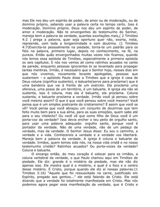 mas Ele nos deu um espírito de poder, de amor ou de moderação, ou de
domínio próprio, sabendo usar a palavra certa no tempo certo. Isso é
moderação. Domínio próprio. Deus nos deu um espírito de poder, de
amor e moderação. Não te envergonhes do testemunho do Senhor,
maneja bem a palavra da verdade, quantas exortações mais,( 2 Timóteo
4:2 ) prega a palavra, quer seja oportuno quer não, exorta, insta,
repreende, com toda a longanimidade e com doutrina. (1 Timóteo
4:7)Exercita-te pessoalmente na piedade, torna-te um padrão para os
fiéis na palavra, primeiro lugar, depois no conhecimento, na fé, na
pureza. Então quão envergonhados muitas vezes nós ficamos, quando
nós lemos essa epístola de Timóteo, especialmente a primeira epístola
os seis capítulos. E nós nos vemos ali como ratinhos acuados no canto
da parede, enquanto pessoas ignorantes te se levantado para propagar
tantas mentiras. Irmão, é necessário que o Senhor hoje, nesses dias em
que nós vivemos, novamente levante apologetas, pessoas que
sustentam - o apóstolo Paulo disse a Timóteo que a igreja é casa de
Deus coluna (significa sustento), e baluarte(serve para proclamar) que é
uma bandeira que vai à frente de um exército. Ela proclama uma
ofensiva, uma posse de um território, é um baluarte. A igreja ela não só
sustenta, isso é coluna, mas ela é baluarte, ela proclama. Coluna
sustenta, e baluarte proclama a verdade. Irmão você já pensou sobre
você mesmo assim? O que é que você pensou sobre você mesmo? Você
pensa que é um simples praticante do cristianismo? É assim que você se
vê? Você pensa que você abraçou um conjunto de doutrinas que tem
feito muito bem para a sua alma, para as suas emoções, quem sabe até
para o seu intelecto? Ou você vê que como filho de Deus você é um
porta-voz da verdade? Isso devia encher o teu peito de orgulho santo,
para usar uma palavra adequada: orgulho santo, porque você é
portador da verdade. Não de uma verdade, não de um pedaço da
verdade, mas da verdade. O Senhor Jesus disse: Eu sou o caminho, a
verdade e a vida. Conhecereis a verdade e a verdade vos libertará.
Maneja bem a palavra da verdade. A igreja é coluna e baluarte da
verdade. Irmãos, quem temos sido nós, na nossa vida cristã e no nosso
testemunho cristão? Ratinhos acuados? Ou porta-vozes da verdade?
Coluna e baluarte.
O encargo então, do meu coração é colocar para os irmãos, a
coluna vertebral da verdade, o que Paulo chamou aqui em Timóteo de
piedade. Ele diz: grande é o mistério da piedade, mas ele não diz
apenas isso. Ele mostra qual é o mistério, e qual é o foco e o centro
desse mistério. É Cristo, porque quando ele diz aí nessas palavras:(1
Timóteo 3:16) “Aquele que foi ressuscitado na carne, justificado em
Espírito, pregado aos gentios...” ele está falando de Cristo. Ele está
dizendo que a verdade foi totalmente manifestada em Cristo. Mas nós
podemos agora pegar essa manifestação da verdade, que é Cristo e
 