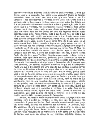 podemos ver então algumas facetas centrais dessa verdade. O que que
Cristo, que é a verdade, fala sobre essa verdade? Quais as facetas
essenciais dessa verdade? Nós vamos ver que em Cristo - que é a
verdade - nós conhecemos a verdade sobre Deus. Em Cristo que é a
verdade nós conhecemos a verdade sobre a encarnação. Em Cristo que
é a verdade nós conhecemos a verdade sobre a justificação pela fé. Em
Cristo que é a verdade, nós conhecemos outras verdades. Nós vamos
abordar aqui oito pontos, oito ossos, dessa coluna vertebral. Irmão,
cada um deles deve ser um ponto em que nós façamos checar nosso
espírito, nossa alma, nossa mente, tudo o que há em nós, se tudo o que
há em nós, tem sido regido por esse eixo central. Irmão pense nessa
nota que eu coloquei como introdução. Pense nisso. Vá para casa hoje,
pensando sobre você, quem é você como filho de Deus. Você se vê
assim como Paulo falou, usando a figura da igreja como um todo, é
claro? Porque nós não vivemos vidas individuais. A igreja é um corpo e a
revelação de Cristo está no corpo, sempre no corpo. Não é? Mas nós
somos membros individuais desse corpo. Então, algo do depósito da
verdade está em nós, e deve ser evidenciado em nós, é claro, senão
Paulo não iria dizer para Timóteo: Maneja a palavra da verdade, prega a
palavra, seja apto para ensinar, poderoso para convencer os que se
contradizem. Por que é que Paulo era assim tão ousado espiritualmente?
Porque ele compreendia muito bem que o Evangelho não é apenas mais
uma doutrina, um adendo filosófico. Paulo viu o que era o Evangelho.
Paulo viu que o Evangelho era uma espada que cortava aquelas pernas
de todas as filosofias, e faziam com que elas se prostrassem por terra,
porque ela anuncia Cristo, o Filho de Deus. Então irmão, pense sobre
você e ore ao Senhor porque esse é um assunto de oração, assim como
de arrependimento. Ore sobre você, peça ao Senhor que não faça que
você seja um ratinho acuado, nem na sua família, nem no meio da sua
vizinhança, nem no seu trabalho, diante dos seus empregados, diante
do seu patrão, mas que você se veja como aquilo que você é, porque a
palavra de Deus te declara assim, um porta-voz da verdade, aquele que
conhece, aquele que é o caminho a verdade e a vida. Nós somos
membros desse corpo, igreja do Deus vivo, coluna e baluarte do
Evangelho. Que essa palavra de Paulo a Timóteo, soe, retine no seu
ouvido interior. Não te envergonhes do Evangelho.
Irmãos, as pessoas estão morrendo sem Deus. A igreja precisa ser
edificada com o poder da verdade, e nós, que tipo de resposta nós
temos dado à graça do Senhor. Será que nós temos tornado essa graça
vã? Paulo disse, quando ele escreveu aos Coríntios, 1ª Coríntios, cap.
15, versículo 10, um tremendo versículo, ele diz assim: eu sou o que
sou pela graça de Deus. Antes eu era um perseguidor da igreja, o
Senhor Jesus ressuscitado se manifestou a mim como um nascido fora
de tempo, que nem sou digno de ser chamado apóstolo, porque eu
 