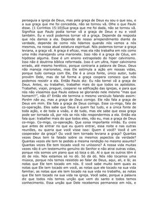 perseguia a igreja de Deus, mas pela graça de Deus eu sou o que sou, e
a sua graça que me foi concedida, não se tornou vã. Olhe o que Paulo
disse. (1 Coríntios 15:10)Sua graça que me foi dada, não se tornou vã.
Significa que Paulo podia tornar vã a graça de Deus e eu e você
também. Eu e você podemos tornar vã a graça. Depende da resposta
que nós damos a ela. Depende do nosso arrependimento diante da
verdade, depende de como nós lidamos quando nós vemos a nós
mesmos, na nossa atual estatura espiritual. Nós podemos tornar a graça
leviana, a graça vã. A graça é eficaz, mas ela não trabalha em nós como
uma mão manejando uma marionete. Isso não é a graça de Céus, em
hipótese alguma. Esse é um ensino extrapolado do hiper calvinismo.
Isso não é doutrina bíblica reformada. Isso é um ultra, hiper calvinismo
errado, até mesmo herético, porque contraria a palavra de Deus. Deus
não maneja marionetes, mas Ele estimula a ação em nossas vidas,
porque tudo começa com Ele, Ele é a única fonte, único autor, tudo
provém Dele, mas de tal forma a graça coopera conosco que nós
podemos resistir a ela. Então Paulo diz: Eu não tornei vã a graça de
Deus. Antes, eu trabalhei, trabalhei mais do que todos os apóstolos.
Trabalhei, viajei, preguei, cooperei na edificação das igrejas, e para que
nós não víssemos que Paulo estava se gloriando nele mesmo “mas que
homem!!”, não é? Então ele termina o mesmo versículo falando assim:
Porém não eu, mas a graça de Deus comigo. Ele não fala a graça de
Deus em mim. Ele fala a graça de Deus comigo. Esse co-migo, fala de
co-operação. Eles sabe que Deus é quem faz tudo, e a única fonte de
toda ação, e de toda a visão, e de tudo, mas ele sabe que essa graça
pode ser tornada vã, por nós se nós não respondermos a ela. Então ela
fala que: trabalhei mais do que todos eles, não eu, mas a graça de Deus
co-migo. Co-migo, co-operação. Que coisa importante irmão. Eu creio
que antes de entrar no que eu quero entrar, essa noite e nas outras
reuniões, eu queria que você visse isso: Quem é você? Você é um
cooperador da graça? Ou você tem tornado leviana a graça? Quantas
vezes Deus tem te falado sobre os mesmos aspectos da verdade?
Quantas vezes ele tem te pedido a mesma rendição no mesmo assunto?
Quantas vezes Ele tem tocado você no uníssono? A nossa vida muitas
vezes não é um testemunho genuíno do Senhor e não atrai outras vidas,
porque nós somos um piano que só toca o dó. Aí o que os outros têm é
dó de nós. Nós estamos só no dó. Só dá dó. Nós não tocamos uma
música, porque nós temos resistido ao falar de Deus, aqui, ali, e lá; as
notas que Ele tem tocado em nós. E você sabe muito bem quais as
notas que Ele tem tocado em você, as notas que ele tocado na sua vida
familiar, as notas que ele tem tocado na sua vida no trabalho, as notas
que Ele tem tocado na sua vida na igreja. Você sabe, porque a palavra
diz que todos nós temos unção que vem do santo e todos temos
conhecimento. Essa unção que Dele recebemos permanece em nós, e
 