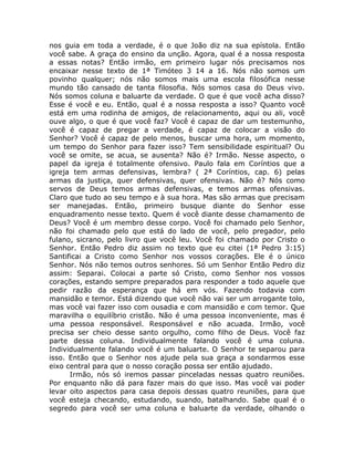 nos guia em toda a verdade, é o que João diz na sua epístola. Então
você sabe. A graça do ensino da unção. Agora, qual é a nossa resposta
a essas notas? Então irmão, em primeiro lugar nós precisamos nos
encaixar nesse texto de 1ª Timóteo 3 14 a 16. Nós não somos um
povinho qualquer; nós não somos mais uma escola filosófica nesse
mundo tão cansado de tanta filosofia. Nós somos casa do Deus vivo.
Nós somos coluna e baluarte da verdade. O que é que você acha disso?
Esse é você e eu. Então, qual é a nossa resposta a isso? Quanto você
está em uma rodinha de amigos, de relacionamento, aqui ou ali, você
ouve algo, o que é que você faz? Você é capaz de dar um testemunho,
você é capaz de pregar a verdade, é capaz de colocar a visão do
Senhor? Você é capaz de pelo menos, buscar uma hora, um momento,
um tempo do Senhor para fazer isso? Tem sensibilidade espiritual? Ou
você se omite, se acua, se ausenta? Não é? Irmão. Nesse aspecto, o
papel da igreja é totalmente ofensivo. Paulo fala em Coríntios que a
igreja tem armas defensivas, lembra? ( 2ª Coríntios, cap. 6) pelas
armas da justiça, quer defensivas, quer ofensivas. Não é? Nós como
servos de Deus temos armas defensivas, e temos armas ofensivas.
Claro que tudo ao seu tempo e à sua hora. Mas são armas que precisam
ser manejadas. Então, primeiro busque diante do Senhor esse
enquadramento nesse texto. Quem é você diante desse chamamento de
Deus? Você é um membro desse corpo. Você foi chamado pelo Senhor,
não foi chamado pelo que está do lado de você, pelo pregador, pelo
fulano, sicrano, pelo livro que você leu. Você foi chamado por Cristo o
Senhor. Então Pedro diz assim no texto que eu citei (1ª Pedro 3:15)
Santificai a Cristo como Senhor nos vossos corações. Ele é o único
Senhor. Nós não temos outros senhores. Só um Senhor Então Pedro diz
assim: Separai. Colocai a parte só Cristo, como Senhor nos vossos
corações, estando sempre preparados para responder a todo aquele que
pedir razão da esperança que há em vós. Fazendo todavia com
mansidão e temor. Está dizendo que você não vai ser um arrogante tolo,
mas você vai fazer isso com ousadia e com mansidão e com temor. Que
maravilha o equilíbrio cristão. Não é uma pessoa inconveniente, mas é
uma pessoa responsável. Responsável e não acuada. Irmão, você
precisa ser cheio desse santo orgulho, como filho de Deus. Você faz
parte dessa coluna. Individualmente falando você é uma coluna.
Individualmente falando você é um baluarte. O Senhor te separou para
isso. Então que o Senhor nos ajude pela sua graça a sondarmos esse
eixo central para que o nosso coração possa ser então ajudado.
Irmão, nós só iremos passar pinceladas nessas quatro reuniões.
Por enquanto não dá para fazer mais do que isso. Mas você vai poder
levar oito aspectos para casa depois dessas quatro reuniões, para que
você esteja checando, estudando, suando, batalhando. Sabe qual é o
segredo para você ser uma coluna e baluarte da verdade, olhando o
 