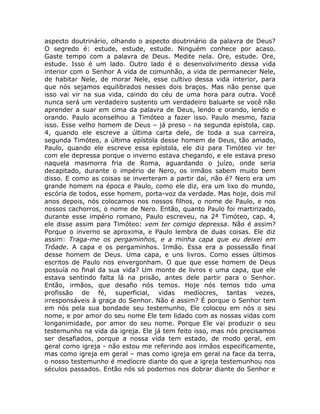 aspecto doutrinário, olhando o aspecto doutrinário da palavra de Deus?
O segredo é: estude, estude, estude. Ninguém conhece por acaso.
Gaste tempo com a palavra de Deus. Medite nela. Ore, estude. Ore,
estude. Isso é um lado. Outro lado é o desenvolvimento dessa vida
interior com o Senhor A vida de comunhão, a vida de permanecer Nele,
de habitar Nele, de morar Nele, esse cultivo dessa vida interior, para
que nós sejamos equilibrados nesses dois braços. Mas não pense que
isso vai vir na sua vida, caindo do céu de uma hora para outra. Você
nunca será um verdadeiro sustento um verdadeiro baluarte se você não
aprender a suar em cima da palavra de Deus, lendo e orando, lendo e
orando. Paulo aconselhou a Timóteo a fazer isso. Paulo mesmo, fazia
isso. Esse velho homem de Deus – já preso - na segunda epístola, cap.
4, quando ele escreve a última carta dele, de toda a sua carreira,
segunda Timóteo, a última epístola desse homem de Deus, tão amado,
Paulo, quando ele escreve essa epístola, ele diz para Timóteo vir ter
com ele depressa porque o inverno estava chegando, e ele estava preso
naquela masmorra fria de Roma, aguardando o juízo, onde seria
decapitado, durante o império de Nero, os irmãos sabem muito bem
disso. E como as coisas se inverteram a partir daí, não é? Nero era um
grande homem na época e Paulo, como ele diz, era um lixo do mundo,
escória de todos, esse homem, porta-voz da verdade. Mas hoje, dois mil
anos depois, nós colocamos nos nossos filhos, o nome de Paulo, e nos
nossos cachorros, o nome de Nero. Então, quanto Paulo foi martirizado,
durante esse império romano, Paulo escreveu, na 2ª Timóteo, cap. 4,
ele disse assim para Timóteo: vem ter comigo depressa. Não é assim?
Porque o inverno se aproxima, e Paulo lembra de duas coisas. Ele diz
assim: Traga-me os pergaminhos, e a minha capa que eu deixei em
Trôade. A capa e os pergaminhos. Irmão. Essa era a possessão final
desse homem de Deus. Uma capa, e uns livros. Como esses últimos
escritos de Paulo nos envergonham. O que que esse homem de Deus
possuía no final da sua vida? Um monte de livros e uma capa, que ele
estava sentindo falta lá na prisão, antes dele partir para o Senhor.
Então, irmãos, que desafio nós temos. Hoje nós temos tido uma
profissão de fé, superficial, vidas medíocres, tantas vezes,
irresponsáveis à graça do Senhor. Não é assim? É porque o Senhor tem
em nós pela sua bondade seu testemunho, Ele colocou em nós o seu
nome, e por amor do seu nome Ele tem lidado com as nossas vidas com
longanimidade, por amor do seu nome. Porque Ele vai produzir o seu
testemunho na vida da igreja. Ele já tem feito isso, mas nós precisamos
ser desafiados, porque a nossa vida tem estado, de modo geral, em
geral como igreja - não estou me referindo aos irmãos especificamente,
mas como igreja em geral – mas como igreja em geral na face da terra,
o nosso testemunho é medíocre diante do que a igreja testemunhou nos
séculos passados. Então nós só podemos nos dobrar diante do Senhor e
 