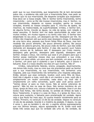 pedir que na sua misericórdia, que largamente Ele já tem derramado
sobre nós, o problema não está com a misericórdia Dele, mas pedir ao
Senhor que na sua misericórdia, Ele desperte corações que respondam.
Essa deve ser a nossa oração. Não é: Senhor tenha misericórdia, tenha
misericórdia - como se Ele não tivesse misericórdia, mas é: Senhor, na
sua misericórdia, desperte os nossos corações, ganha os nossos
corações, levanta os nossos corações para Ti, tira-nos da apatia, da
mesmice, da mediocridade, da superficialidade. Irmãos, o Senhor tem,
de alguma forma, movido as águas, na vida da igreja, com relação a
esses assuntos. O Senhor tem me dado oportunidade de estar com
muitos irmãos, em muitos lugares e eu tenho visto isso. O Senhor tem
despertado no seu povo, um desespero por Ele. Desespero por Ele. Os
irmãos não imaginam até que ponto esse desespero chega. O desespero
de uma terra seca, pessoas que foram feitas filhos de Deus, mas tem
recebido tão pouco alimento, tão pouco alimento público, tão pouca
pregação da palavra genuína, tão pouca visão do Senhor, que elas estão
clamando em desespero pelo Senhor. E elas não querem ouvir fulano
daqui, sicrano de lá, beltrano dali. É desespero por Cristo mesmo,
desespero pelo genuíno, desespero pelo sagrado, desespero pelo
Senhor. Graças a Deus, nós cremos que esse é um preparo para que o
Senhor possa realmente nesses dias que antecedem a sua vinda,
levantar um povo sólido, um povo que tem conteúdo, um povo que ama
o Senhor, um povo que é sustento e que é baluarte, que é coluna e
baluarte. Esse é o nosso desafio nos dias em que vivemos. Não é?
Irmãos, naturalmente falando, ensino, pregação, doutrinamento,
nós temos tido muito, mas eu creio que nós precisamos pedir ao Senhor
que a sua misericórdia, na sua misericórdia, nós tenhamos uma
resposta, pela sua misericórdia nós tenhamos uma resposta adequada.
Então, deixem que esse contexto, localize você como filho de Deus.
Você não é alguém a mais, você não é um membro a mais, você não é
simplesmente um recém convertido, nada disso. Ou você não é
simplesmente um velho convertido, quem sabe você pensa assim?
“Vamos deixar aí para os mais novos. Nós já somos veteranos de
guerra”. Não há isso na casa de Deus. Nós somos membros de um
corpo, igreja do Deus vivo, coluna e baluarte da verdade. Esse é um dos
textos mais fortes, não tenha dúvida, no sentido de ênfase de todo o
Novo Testamento. A igreja é a casa de Deus, é a igreja do Deus vivo,
coluna para sustento, e baluarte para proclamação da verdade. Agora
veja o que Paulo faz mais aqui. Eu queria mostrar inicialmente para os
irmãos. Primeiro, no versículo 15 ele diz da verdade. Depois no versículo
16 ele diz da piedade. Grande é o mistério da piedade. E depois, no cap
4 verso 1, que eu também li, ele diz: o espírito afirma expressamente
que nos últimos tempos, alguns apostatarão da fé. Então você está
tendo três coisas aqui que na verdade são uma só. Da verdade, da
 