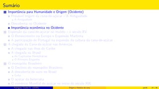 Sumário
1 Importância para Humanidade e Origem (Ocidente)
Provável origem da cana-de-açúcar – A Antiguidade
A Antiguidade
Descoberta no Ocidente
Importância econômica no Ocidente
2 Expansão da cana-de-açúcar no mundo – o século XV
O Renascimento na Europa e Expansão Marítima
A participação de Portugal na expansão da cultura da cana-de-açúcar
3 A chegada da Cana-de-açúcar nas Américas
A chegada nas ilhas do Caribe
A chegada no Brasil
As Capitanias Hereditárias
O Primeiro Engenho
4 O monopólio Brasileiro
O Declínio do monopólio Brasileiro
A descoberta de ouro no Brasil
Cuba
O açúcar da beterraba
O comércio Mundial de açúcar no início do século XIX
Histórico do desenvolvimento de novas tecnologiasRodrigues, Clauber D. (UEMS) Origem e histórico da cana jan16 14 / 56
 
