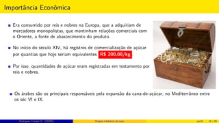 Importância Econômica
Era consumido por reis e nobres na Europa, que a adquiriam de
mercadores monopolistas, que mantinham relações comerciais com
o Oriente, a fonte de abastecimento do produto.
No início do século XIV, há registros de comercialização de açúcar
por quantias que hoje seriam equivalentes R$ 200,00/kg .
Por isso, quantidades de açúcar eram registradas em testamento por
reis e nobres.
Os árabes são os principais responsáveis pela expansão da cana-de-açúcar, no Mediterrâneo entre
os séc VI e IX.
Rodrigues, Clauber D. (UEMS) Origem e histórico da cana jan16 15 / 56
 