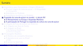 Sumário
1 Importância para Humanidade e Origem (Ocidente)
Provável origem da cana-de-açúcar – A Antiguidade
A Antiguidade
Descoberta no Ocidente
Importância econômica no Ocidente
2 Expansão da cana-de-açúcar no mundo – o século XV
O Renascimento na Europa e Expansão Marítima
A participação de Portugal na expansão da cultura da cana-de-açúcar
3 A chegada da Cana-de-açúcar nas Américas
A chegada nas ilhas do Caribe
A chegada no Brasil
As Capitanias Hereditárias
O Primeiro Engenho
4 O monopólio Brasileiro
O Declínio do monopólio Brasileiro
A descoberta de ouro no Brasil
Cuba
O açúcar da beterraba
O comércio Mundial de açúcar no início do século XIXRodrigues, Clauber D. (UEMS) Origem e histórico da cana jan16 16 / 56
 
