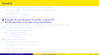 Sumário
1 Importância para Humanidade e Origem (Ocidente)
Provável origem da cana-de-açúcar – A Antiguidade
A Antiguidade
Descoberta no Ocidente
Importância econômica no Ocidente
2 Expansão da cana-de-açúcar no mundo – o século XV
O Renascimento na Europa e Expansão Marítima
A participação de Portugal na expansão da cultura da cana-de-açúcar
3 A chegada da Cana-de-açúcar nas Américas
A chegada nas ilhas do Caribe
A chegada no Brasil
As Capitanias Hereditárias
O Primeiro Engenho
4 O monopólio Brasileiro
O Declínio do monopólio Brasileiro
A descoberta de ouro no Brasil
Cuba
O açúcar da beterraba
O comércio Mundial de açúcar no início do século XIX
Histórico do desenvolvimento de novas tecnologiasRodrigues, Clauber D. (UEMS) Origem e histórico da cana jan16 17 / 56
 