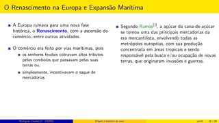 O Renascimento na Europa e Expansão Marítima
A Europa rumava para uma nova fase
histórica, o Renascimento, com a ascensão do
comércio, entre outras atividades.
O comércio era feito por vias marítimas, pois
os senhores feudais cobravam altos tributos
pelos comboios que passavam pelas suas
terras ou,
simplesmente, incentivavam o saque de
mercadorias.
Segundo Ramos[3]
, a açúcar da cana-de-açúcar
se tornou uma das principais mercadorias da
era mercantilista, envolvendo todas as
metrópoles européias, com sua produção
concentrada em áreas tropicais e sendo
responsável pela busca e/ou ocupação de novas
terras, que originaram invasões e guerras.
Rodrigues, Clauber D. (UEMS) Origem e histórico da cana jan16 18 / 56
 