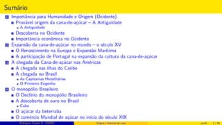 Sumário
1 Importância para Humanidade e Origem (Ocidente)
Provável origem da cana-de-açúcar – A Antiguidade
A Antiguidade
Descoberta no Ocidente
Importância econômica no Ocidente
2 Expansão da cana-de-açúcar no mundo – o século XV
O Renascimento na Europa e Expansão Marítima
A participação de Portugal na expansão da cultura da cana-de-açúcar
3 A chegada da Cana-de-açúcar nas Américas
A chegada nas ilhas do Caribe
A chegada no Brasil
As Capitanias Hereditárias
O Primeiro Engenho
4 O monopólio Brasileiro
O Declínio do monopólio Brasileiro
A descoberta de ouro no Brasil
Cuba
O açúcar da beterraba
O comércio Mundial de açúcar no início do século XIX
Histórico do desenvolvimento de novas tecnologiasRodrigues, Clauber D. (UEMS) Origem e histórico da cana jan16 2 / 56
 