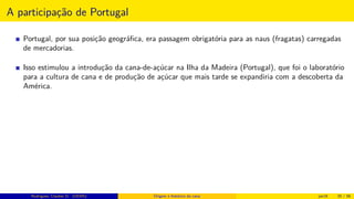 A participação de Portugal
Portugal, por sua posição geográﬁca, era passagem obrigatória para as naus (fragatas) carregadas
de mercadorias.
Isso estimulou a introdução da cana-de-açúcar na Ilha da Madeira (Portugal), que foi o laboratório
para a cultura de cana e de produção de açúcar que mais tarde se expandiria com a descoberta da
América.
Rodrigues, Clauber D. (UEMS) Origem e histórico da cana jan16 20 / 56
 