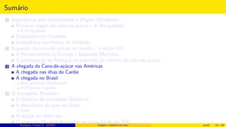 Sumário
1 Importância para Humanidade e Origem (Ocidente)
Provável origem da cana-de-açúcar – A Antiguidade
A Antiguidade
Descoberta no Ocidente
Importância econômica no Ocidente
2 Expansão da cana-de-açúcar no mundo – o século XV
O Renascimento na Europa e Expansão Marítima
A participação de Portugal na expansão da cultura da cana-de-açúcar
3 A chegada da Cana-de-açúcar nas Américas
A chegada nas ilhas do Caribe
A chegada no Brasil
As Capitanias Hereditárias
O Primeiro Engenho
4 O monopólio Brasileiro
O Declínio do monopólio Brasileiro
A descoberta de ouro no Brasil
Cuba
O açúcar da beterraba
O comércio Mundial de açúcar no início do século XIXRodrigues, Clauber D. (UEMS) Origem e histórico da cana jan16 23 / 56
 
