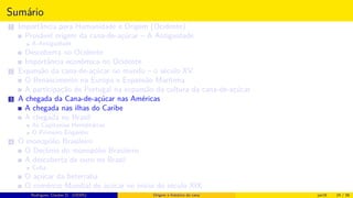 Sumário
1 Importância para Humanidade e Origem (Ocidente)
Provável origem da cana-de-açúcar – A Antiguidade
A Antiguidade
Descoberta no Ocidente
Importância econômica no Ocidente
2 Expansão da cana-de-açúcar no mundo – o século XV
O Renascimento na Europa e Expansão Marítima
A participação de Portugal na expansão da cultura da cana-de-açúcar
3 A chegada da Cana-de-açúcar nas Américas
A chegada nas ilhas do Caribe
A chegada no Brasil
As Capitanias Hereditárias
O Primeiro Engenho
4 O monopólio Brasileiro
O Declínio do monopólio Brasileiro
A descoberta de ouro no Brasil
Cuba
O açúcar da beterraba
O comércio Mundial de açúcar no início do século XIX
Histórico do desenvolvimento de novas tecnologiasRodrigues, Clauber D. (UEMS) Origem e histórico da cana jan16 24 / 56
 