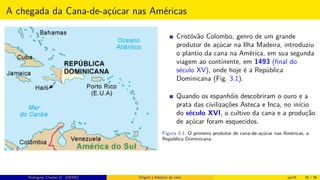 A chegada da Cana-de-açúcar nas Américas
Cristóvão Colombo, genro de um grande
produtor de açúcar na Ilha Madeira, introduziu
o plantio da cana na América, em sua segunda
viagem ao continente, em 1493 (ﬁnal do
século XV), onde hoje é a República
Dominicana (Fig. 3.1).
Quando os espanhóis descobriram o ouro e a
prata das civilizações Asteca e Inca, no início
do século XVI, o cultivo da cana e a produção
de açúcar foram esquecidos.
Figura 3.1: O primeiro produtor de cana-de-açúcar nas Américas, a
República Dominicana.
Rodrigues, Clauber D. (UEMS) Origem e histórico da cana jan16 25 / 56
 