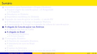 Sumário
1 Importância para Humanidade e Origem (Ocidente)
Provável origem da cana-de-açúcar – A Antiguidade
A Antiguidade
Descoberta no Ocidente
Importância econômica no Ocidente
2 Expansão da cana-de-açúcar no mundo – o século XV
O Renascimento na Europa e Expansão Marítima
A participação de Portugal na expansão da cultura da cana-de-açúcar
3 A chegada da Cana-de-açúcar nas Américas
A chegada nas ilhas do Caribe
A chegada no Brasil
As Capitanias Hereditárias
O Primeiro Engenho
4 O monopólio Brasileiro
O Declínio do monopólio Brasileiro
A descoberta de ouro no Brasil
Cuba
O açúcar da beterraba
O comércio Mundial de açúcar no início do século XIX
Histórico do desenvolvimento de novas tecnologiasRodrigues, Clauber D. (UEMS) Origem e histórico da cana jan16 26 / 56
 