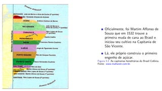 Oﬁcialmente, foi Martim Aﬀonso de
Souza que em 1532 trouxe a
primeira muda de cana ao Brasil e
iniciou seu cultivo na Capitania de
São Vicente.
Lá, ele próprio construiu o primeiro
engenho de açúcar.
Figura 3.2: As capitanias hereditárias do Brasil Colônia.
Fonte: www.maltanet.com.br.
 
