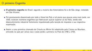 O primeiro Engenho
O primeiro engenho do Brasil, segundo a maioria dos historiadores foi o de São Jorge, instalado
em São Vicente.
Foi prontamente disseminada por todo o litoral do País a tal ponto que poucos anos mais tarde, em
1550, existiam inúmeros engenhos que fabricavam açúcar superior ao da Índia, sendo este
desenvolvimento industrial fortemente impulsionado pela isenção de impostos e sua respectiva
exportação.
Assim a cana primitiva chamada de Crioula ou Mirim foi substituída pela Caiana ou Bourbon,
entrando no país por várias vias e vezes sendo a primeira no Pará de 1790 a 1793.
Rodrigues, Clauber D. (UEMS) Origem e histórico da cana jan16 31 / 56
 
