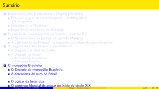 Sumário
1 Importância para Humanidade e Origem (Ocidente)
Provável origem da cana-de-açúcar – A Antiguidade
A Antiguidade
Descoberta no Ocidente
Importância econômica no Ocidente
2 Expansão da cana-de-açúcar no mundo – o século XV
O Renascimento na Europa e Expansão Marítima
A participação de Portugal na expansão da cultura da cana-de-açúcar
3 A chegada da Cana-de-açúcar nas Américas
A chegada nas ilhas do Caribe
A chegada no Brasil
As Capitanias Hereditárias
O Primeiro Engenho
4 O monopólio Brasileiro
O Declínio do monopólio Brasileiro
A descoberta de ouro no Brasil
Cuba
O açúcar da beterraba
O comércio Mundial de açúcar no início do século XIXRodrigues, Clauber D. (UEMS) Origem e histórico da cana jan16 32 / 56
 