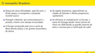 O monopólio Brasileiro
Depois de várias diﬁculdades, após 50 anos, o
Brasil passou a monopolizar a produção
mundial açúcar.
Portugal e Holanda, que comercializavam o
produto, tinham uma elevada lucratividade.
A Europa enriquecida pelo ouro e prata do
Novo Mundo passou a ser grande consumidora
de açúcar.
As regiões produtoras, especialmente as
cidades de Salvador e Olinda prosperaram
rapidamente.
As reﬁnarias se multiplicavam na Europa, a
ponto de Portugal proibir novas centrais de
reﬁno em 1559 devido ao grande consumo de
lenha e insumos para a clariﬁcação do caldo.
Rodrigues, Clauber D. (UEMS) Origem e histórico da cana jan16 33 / 56
 