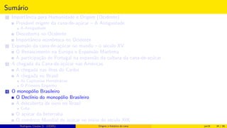 Sumário
1 Importância para Humanidade e Origem (Ocidente)
Provável origem da cana-de-açúcar – A Antiguidade
A Antiguidade
Descoberta no Ocidente
Importância econômica no Ocidente
2 Expansão da cana-de-açúcar no mundo – o século XV
O Renascimento na Europa e Expansão Marítima
A participação de Portugal na expansão da cultura da cana-de-açúcar
3 A chegada da Cana-de-açúcar nas Américas
A chegada nas ilhas do Caribe
A chegada no Brasil
As Capitanias Hereditárias
O Primeiro Engenho
4 O monopólio Brasileiro
O Declínio do monopólio Brasileiro
A descoberta de ouro no Brasil
Cuba
O açúcar da beterraba
O comércio Mundial de açúcar no início do século XIX
Histórico do desenvolvimento de novas tecnologiasRodrigues, Clauber D. (UEMS) Origem e histórico da cana jan16 34 / 56
 